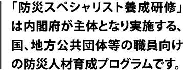 「防災スペシャリスト養成研修」は内閣府が主体となり実施する、国、地方公共団体職員向けの防災人材育成プログラムです。